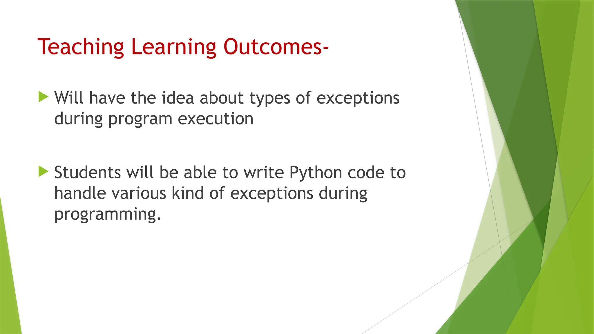 Teaching Learning Outcomes-
 Will have the idea about types of exceptions
during program execution
 Students will be able to write Python code to
handle various kind of exceptions during
programming.
 
