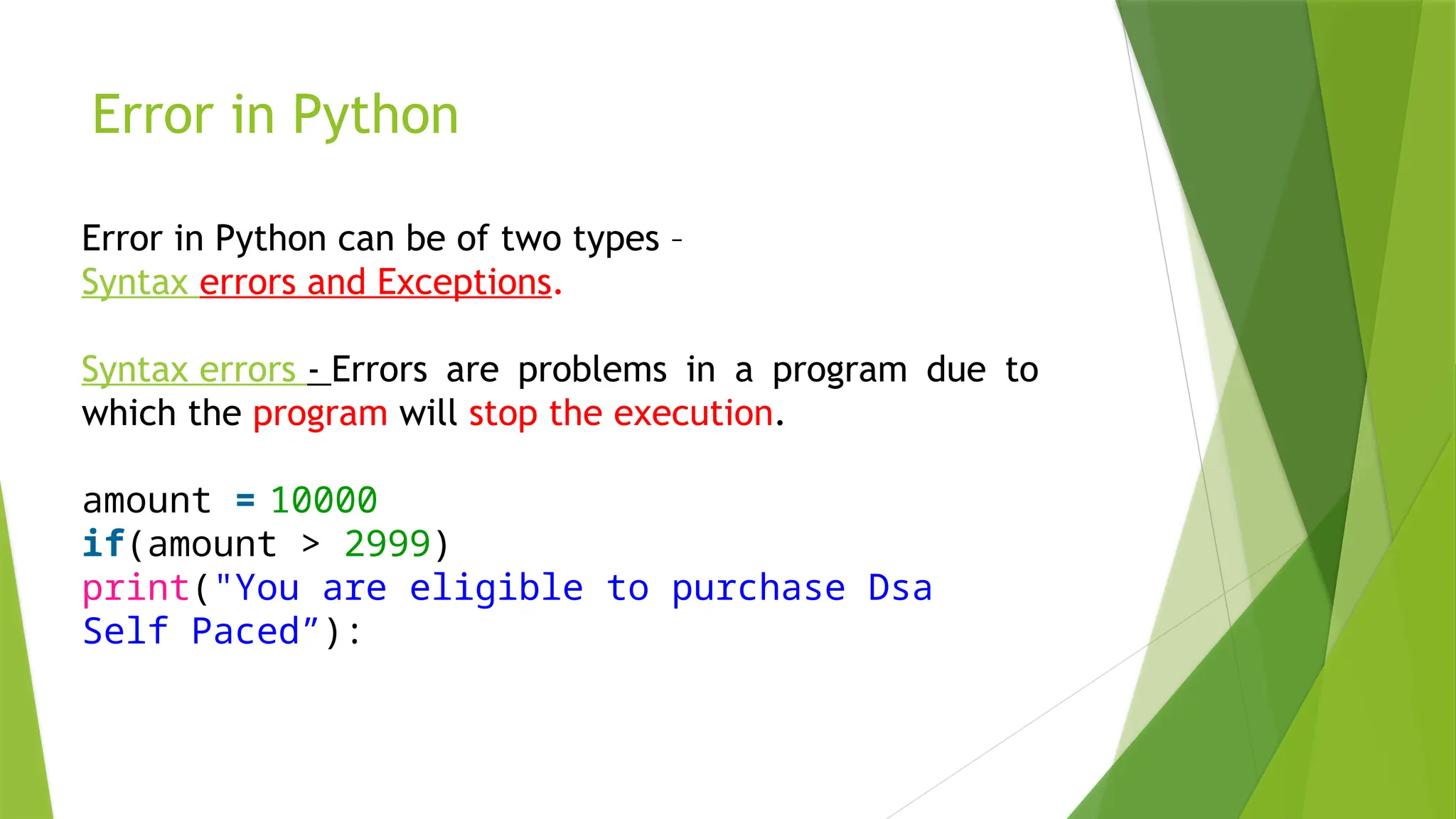 Error in Python
Error in Python can be of two types –
Syntax errors and Exceptions.
Syntax errors - Errors are problems in a program due to
which the program will stop the execution.
amount = 10000
if(amount > 2999)
print("You are eligible to purchase Dsa
Self Paced”):
 