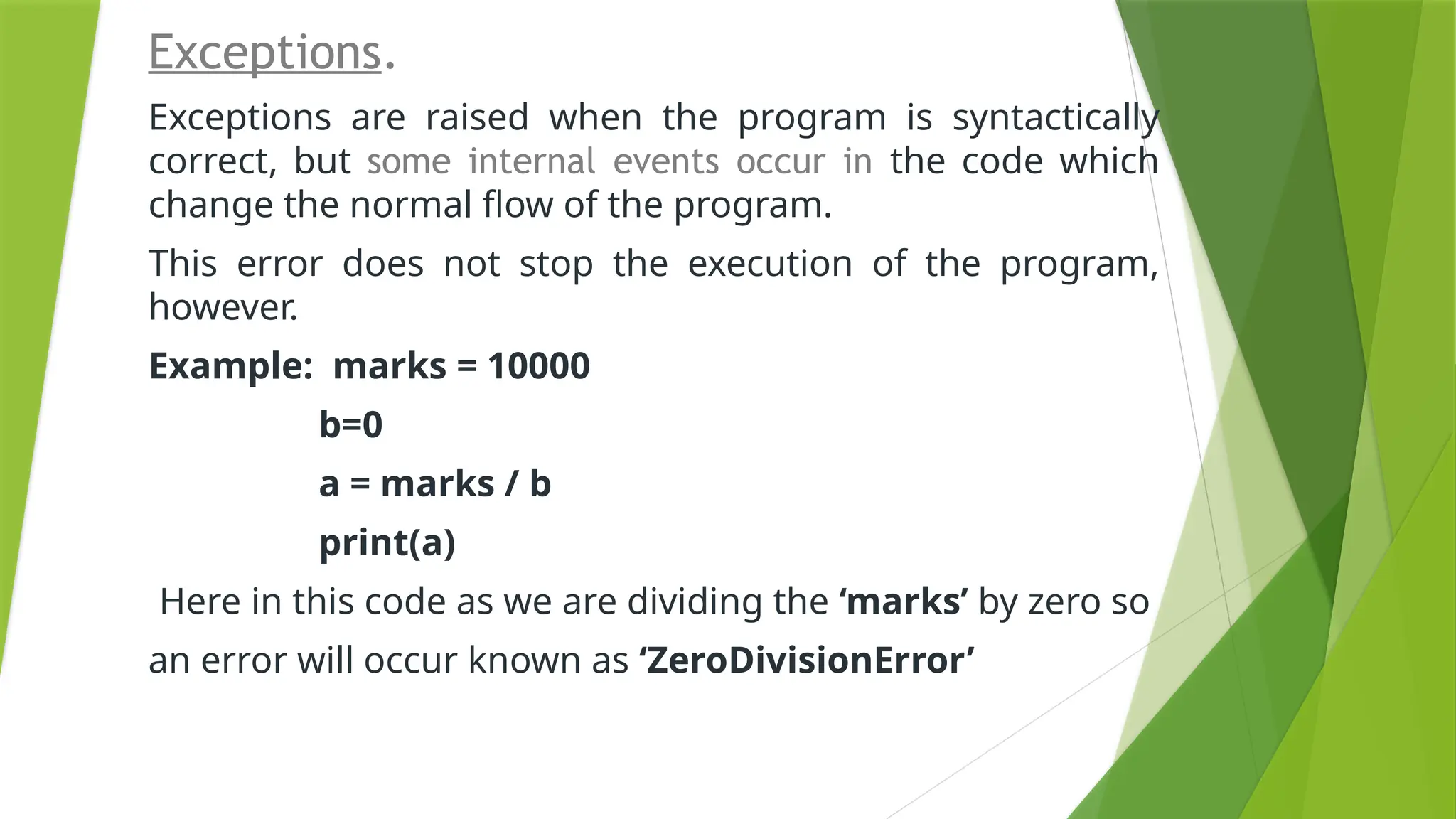 Exceptions.
Exceptions are raised when the program is syntactically
correct, but some internal events occur in the code which
change the normal flow of the program.
This error does not stop the execution of the program,
however.
Example: marks = 10000
b=0
a = marks / b
print(a)
Here in this code as we are dividing the ‘marks’ by zero so
an error will occur known as ‘ZeroDivisionError’
 