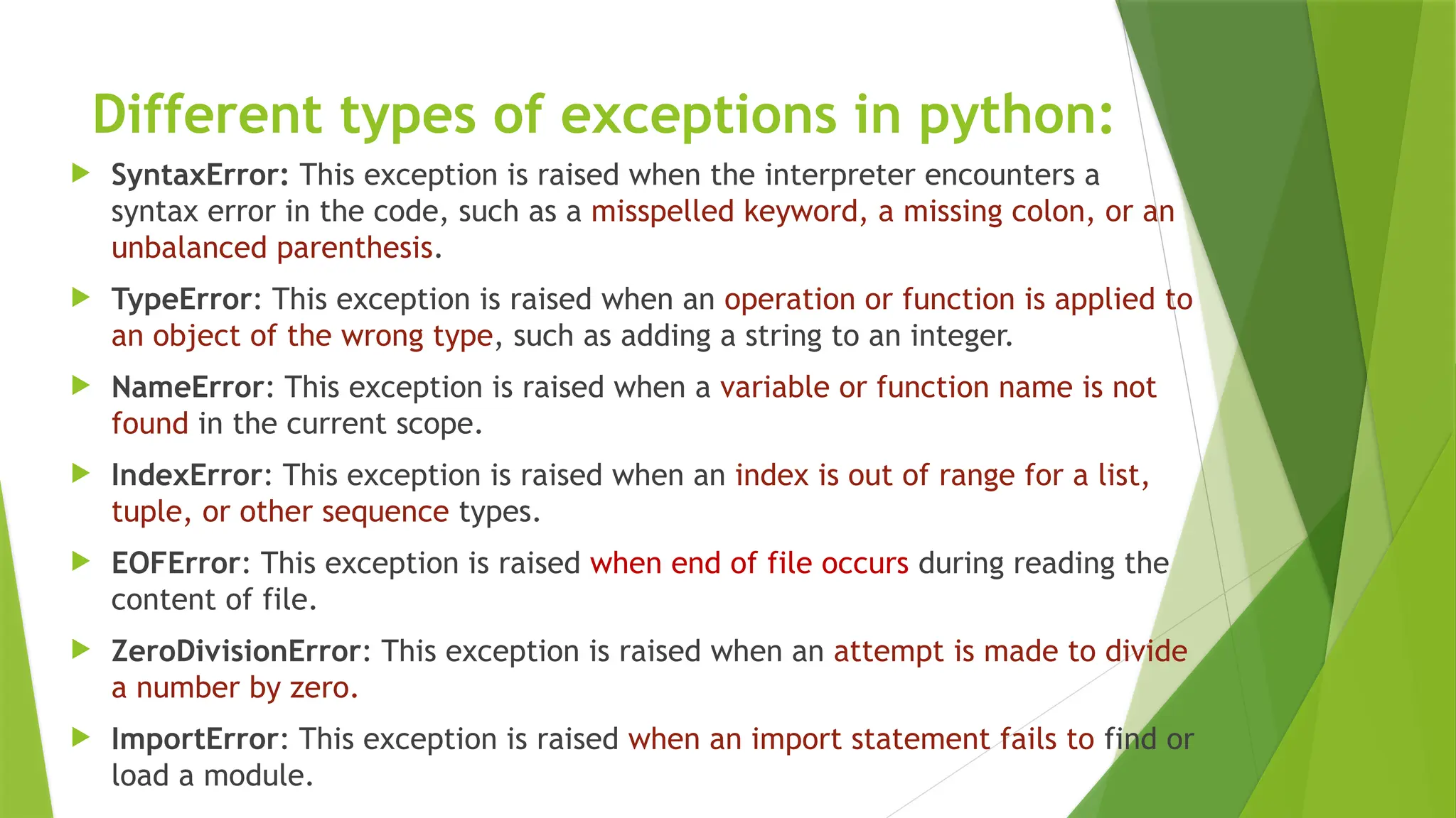 Different types of exceptions in python:
 SyntaxError: This exception is raised when the interpreter encounters a
syntax error in the code, such as a misspelled keyword, a missing colon, or an
unbalanced parenthesis.
 TypeError: This exception is raised when an operation or function is applied to
an object of the wrong type, such as adding a string to an integer.
 NameError: This exception is raised when a variable or function name is not
found in the current scope.
 IndexError: This exception is raised when an index is out of range for a list,
tuple, or other sequence types.
 EOFError: This exception is raised when end of file occurs during reading the
content of file.
 ZeroDivisionError: This exception is raised when an attempt is made to divide
a number by zero.
 ImportError: This exception is raised when an import statement fails to find or
load a module.
 