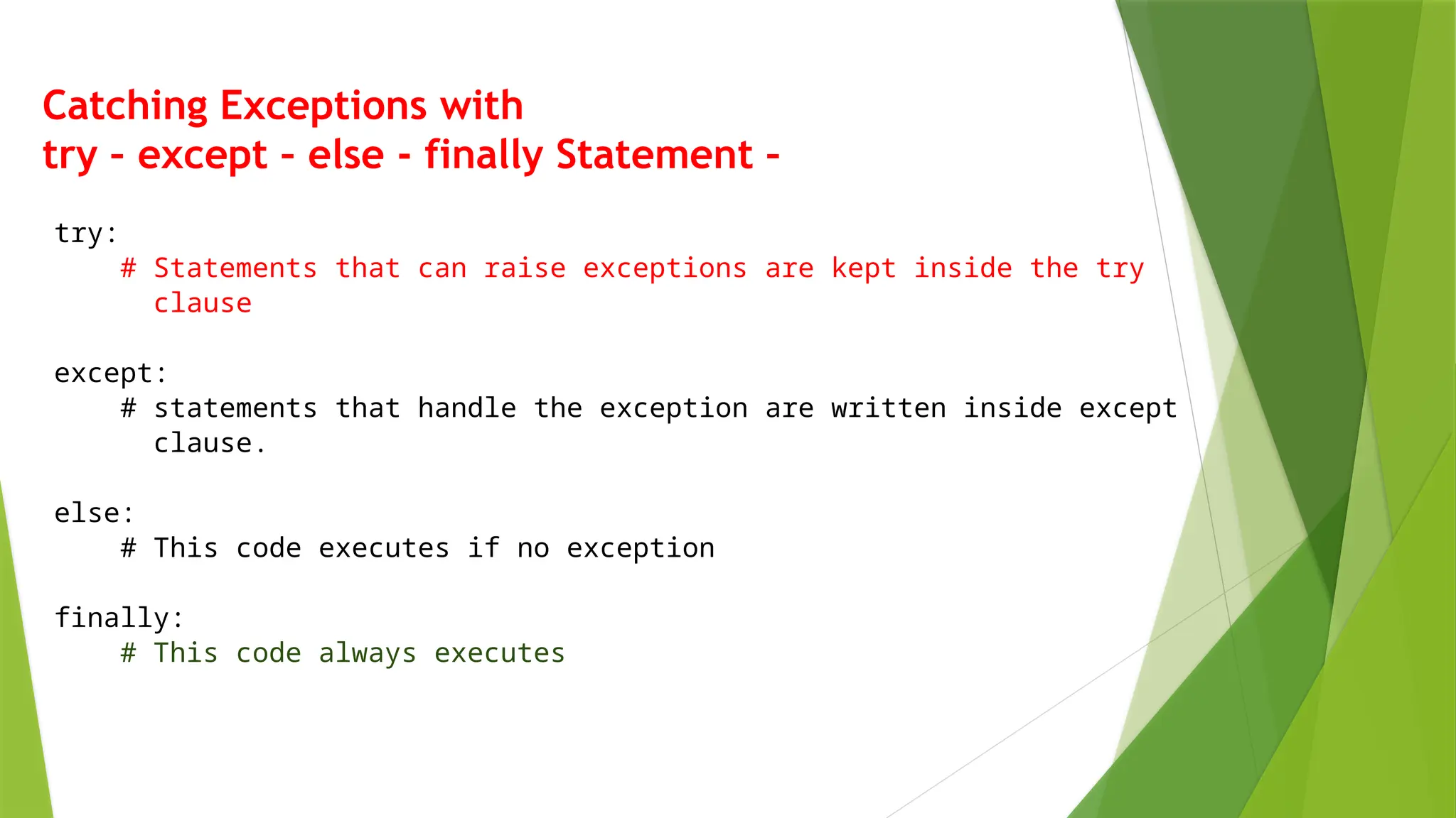 Catching Exceptions with
try – except – else - finally Statement –
try:
# Statements that can raise exceptions are kept inside the try
clause
except:
# statements that handle the exception are written inside except
clause.
else:
# This code executes if no exception
finally:
# This code always executes
 