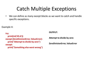 Catch Multiple Exceptions
• We can define as many except blocks as we want to catch and handle
specific exceptions.
try:
print(int('45.6'))
except (ZeroDivisionError, ValueError):
print("Attempt to divide by zero")
except:
print("Something else went wrong")
OUTPUT:
Attempt to divide by zero
ZeroDivisionError, ValueError
Example 4:
 