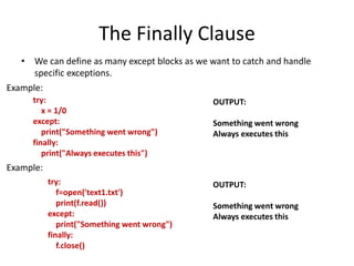 The Finally Clause
• We can define as many except blocks as we want to catch and handle
specific exceptions.
try:
x = 1/0
except:
print("Something went wrong")
finally:
print("Always executes this")
OUTPUT:
Something went wrong
Always executes this
Example:
Example:
try:
f=open('text1.txt')
print(f.read())
except:
print("Something went wrong")
finally:
f.close()
OUTPUT:
Something went wrong
Always executes this
 