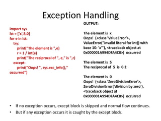 Exception Handling
import sys
lst = ['x',5,0]
for e in lst:
try:
print("The element is ",e)
r = 1 / int(e)
print("The reciprocal of ", e," is ",r)
except:
print("Oops! ", sys.exc_info(),"
occurred")
OUTPUT:
The element is x
Oops! (<class 'ValueError'>,
ValueError("invalid literal for int() with
base 10: 'x'"), <traceback object at
0x000001A994DFA4C8>) occurred
The element is 5
The reciprocal of 5 is 0.2
The element is 0
Oops! (<class 'ZeroDivisionError'>,
ZeroDivisionError('division by zero'),
<traceback object at
0x000001A994DFA4C8>) occurred
• If no exception occurs, except block is skipped and normal flow continues.
• But if any exception occurs it is caught by the except block.
 