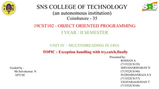 SNS COLLEGE OF TECHNOLOGY
(an autonomous institution)
Coimbatore - 35
19CST102 - OBJECT ORIENTED PROGRAMMING
I YEAR / II SEMESTER
UNIT IV – MULTITHREADING IN JAVA
TOPIC : Exception handling with try,catch,finally
Presented by:
ROSHAN A
(713522CS129)
SHIVAHARIHARAN N
(713522CS146)
SUDHARSANRAJA S S
(713522CS157)
VIJAYARAGHAVAN T
(713522CS168)
Guided by :
Mr.Selvakumar. N
AP/CSE
 