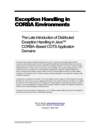 Niwot Ridge Consulting, September 2000
Exception Handling inException Handling in
CORBA EnvironmentsCORBA Environments
TheLateIntroductionofDistributed
Exception Handling in Java™
CORBA–Based COTS Application
Domains
Component–based software development introduces new sources of risk because (i) independently developed
components cannot be fully trusted to conform to their published specifications and (ii) software failures are caused by
systemic patterns of interaction that cannot be localized to any individual component. The need for a separate exception
handling infrastructure to address these issues becomes the responsibility of the exception handling subsystem. COTS
components focus on executing their own normal problem solving behavior, while their exception handling service
focuses on detecting and resolving exceptions within the local COTS domain [Dellarocas 98] The exception handling
architecture of the integrated system is realized by adding exception handling logic to each application component using
a middleware approach.
Catching errors at compile time is the ideal. The rest of the problems must be caught at run–time through some formality
that allows the creator of the error to pass appropriate information to the recipient to know how to handle the error. Adding
this architecture to an existing system can be a daunting task. A layered approach to detecting and resolving exceptions
provides an incremental deployment strategy that allows exception handling to be added to the application components in
small increments, without disrupting the existing code base.
This paper describes the strategy for constructing of a Java / CORBA exception handling system late in the development
cycle that can be extended across the CORBA object boundaries.
Glen B. Alleman galleman@niwotridge.com
8 March 2000, Revised 12 October 2000
Copyright ©, 2000, 2001
 