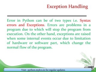 Exception Handling
Error in Python can be of two types i.e. Syntax
errors and Exceptions. Errors are problems in a
program due to which will stop the program from
execution. On the other hand, exceptions are raised
when some internal events occur due to limitation
of hardware or software part, which change the
normal flow of the program.
Visit : python.mykvs.in for regular updates
 