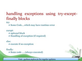 handling exceptions using try-except-
finally blocks
try:
# Some Code....which may have runtime error
except:
# optional block
# Handling of exception (if required)
else:
# execute if no exception
finally:
# Some code .....(always executed)
Visit : python.mykvs.in for regular updates
 