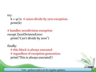 try:
k = 9//0 # raises divide by zero exception.
print(k)
# handles zerodivision exception
except ZeroDivisionError:
print("Can't divide by zero")
finally:
# this block is always executed
# regardless of exception generation.
print('This is always executed')
Visit : python.mykvs.in for regular updates
 