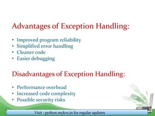 Advantages of Exception Handling:
• Improved program reliability
• Simplified error handling
• Cleaner code
• Easier debugging
Disadvantages of Exception Handling:
• Performance overhead
• Increased code complexity
• Possible security risks
Visit : python.mykvs.in for regular updates
 