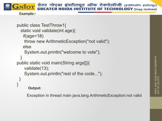 PROF.
SHIV
VEER
SINGH
(DEPARTM
ENT
OF
CSE-IOT)
public class TestThrow1{
static void validate(int age){
if(age<18)
throw new ArithmeticException("not valid");
else
System.out.println("welcome to vote");
}
public static void main(String args[]){
validate(13);
System.out.println("rest of the code...");
}
}
Example:-
Output:
Exception in thread main java.lang.ArithmeticException:not valid
 