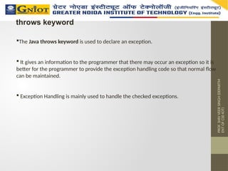 PROF.
SHIV
VEER
SINGH
(DEPARTM
ENT
OF
CSE-IOT)
throws keyword
The Java throws keyword is used to declare an exception.
 It gives an information to the programmer that there may occur an exception so it is
better for the programmer to provide the exception handling code so that normal flow
can be maintained.
 Exception Handling is mainly used to handle the checked exceptions.
 