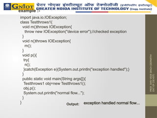 PROF.
SHIV
VEER
SINGH
(DEPARTM
ENT
OF
CSE-IOT)
example :-
import java.io.IOException;
class Testthrows1{
void m()throws IOException{
throw new IOException("device error");//checked exception
}
void n()throws IOException{
m();
}
void p(){
try{
n();
}catch(Exception e){System.out.println("exception handled");}
}
public static void main(String args[]){
Testthrows1 obj=new Testthrows1();
obj.p();
System.out.println("normal flow...");
}
} exception handled normal flow...
Output:
 