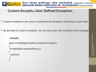 PROF.
SHIV
VEER
SINGH
(DEPARTM
ENT
OF
CSE-IOT)
Custom Exception (User Defined Exception)
 Custom exceptions are used to customize the exception according to user need.
 By the help of custom exception, we can have your own exception and message.
class InvalidAgeException extends Exception
{
InvalidAgeException(String s)
{
super(s);
}
}
Example:
 