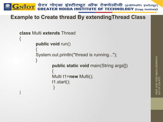 PROF.
SHIV
VEER
SINGH
(DEPARTM
ENT
OF
CSE-IOT)
Example to Create thread By extendingThread Class
class Multi extends Thread
{
public void run()
{
System.out.println("thread is running...");
}
public static void main(String args[])
{
Multi t1=new Multi();
t1.start();
}
}
 