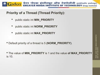PROF.
SHIV
VEER
SINGH
(DEPARTM
ENT
OF
CSE-IOT)
Priority of a Thread (Thread Priority):
 public static int MIN_PRIORITY
 public static int NORM_PRIORITY
 public static int MAX_PRIORITY
 Default priority of a thread is 5 (NORM_PRIORITY).
 The value of MIN_PRIORITY is 1 and the value of MAX_PRIORITY
is 10.
 