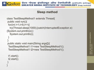 PROF.
SHIV
VEER
SINGH
(DEPARTM
ENT
OF
CSE-IOT)
Sleep method
class TestSleepMethod1 extends Thread{
public void run(){
for(int i=1;i<5;i++){
try{Thread.sleep(1000);}catch(InterruptedException e)
{System.out.println(e);}
System.out.println(i);
}
}
public static void main(String args[]){
TestSleepMethod1 t1=new TestSleepMethod1();
TestSleepMethod1 t2=new TestSleepMethod1();
t1.start();
t2.start();
}
}
 