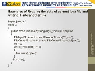PROF.
SHIV
VEER
SINGH
(DEPARTM
ENT
OF
CSE-IOT)
Examples of Reading the data of current java file and
writing it into another file
import java.io.*;
class C
{
public static void main(String args[])throws Exception
{
FileInputStream fin=new FileInputStream("C.java");
FileOutputStream fout=new FileOutputStream("M.java");
int i=0;
while((i=fin.read())!=-1)
{
fout.write((byte)i);
}
fin.close();
}
}
 