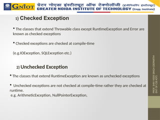 PROF.
SHIV
VEER
SINGH
(DEPARTM
ENT
OF
CSE-IOT)
1) Checked Exception
 The classes that extend Throwable class except RuntimeException and Error are
known as checked exceptions
 Checked exceptions are checked at compile-time
(e.g.IOException, SQLException etc.)
2) Unchecked Exception
 The classes that extend RuntimeException are known as unchecked exceptions
 Unchecked exceptions are not checked at compile-time rather they are checked at
runtime.
e.g. ArithmeticException, NullPointerException,
 