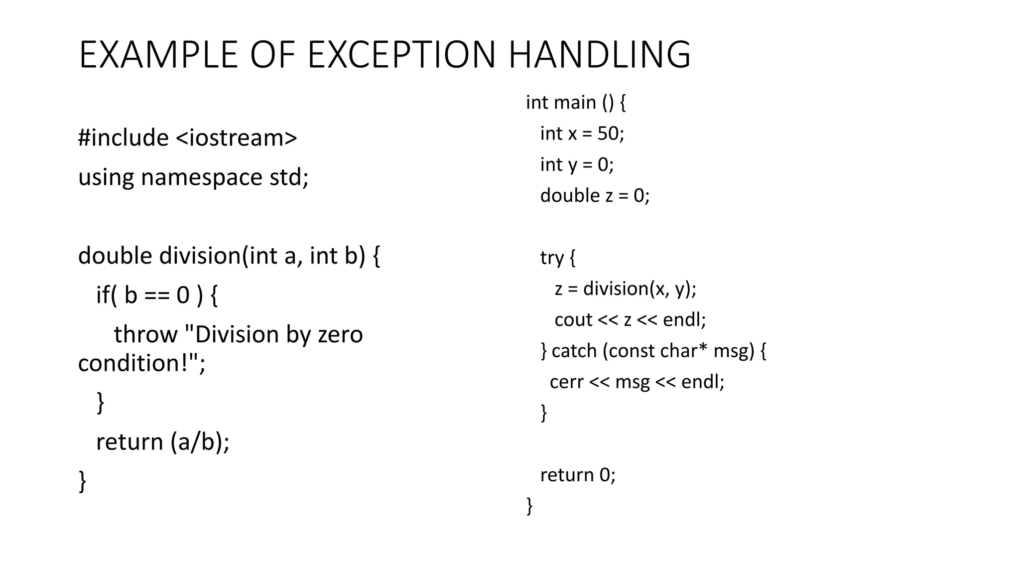 EXAMPLE OF EXCEPTION HANDLING
#include <iostream>
using namespace std;
double division(int a, int b) {
if( b == 0 ) {
throw "Division by zero
condition!";
}
return (a/b);
}
int main () {
int x = 50;
int y = 0;
double z = 0;
try {
z = division(x, y);
cout << z << endl;
} catch (const char* msg) {
cerr << msg << endl;
}
return 0;
}
 