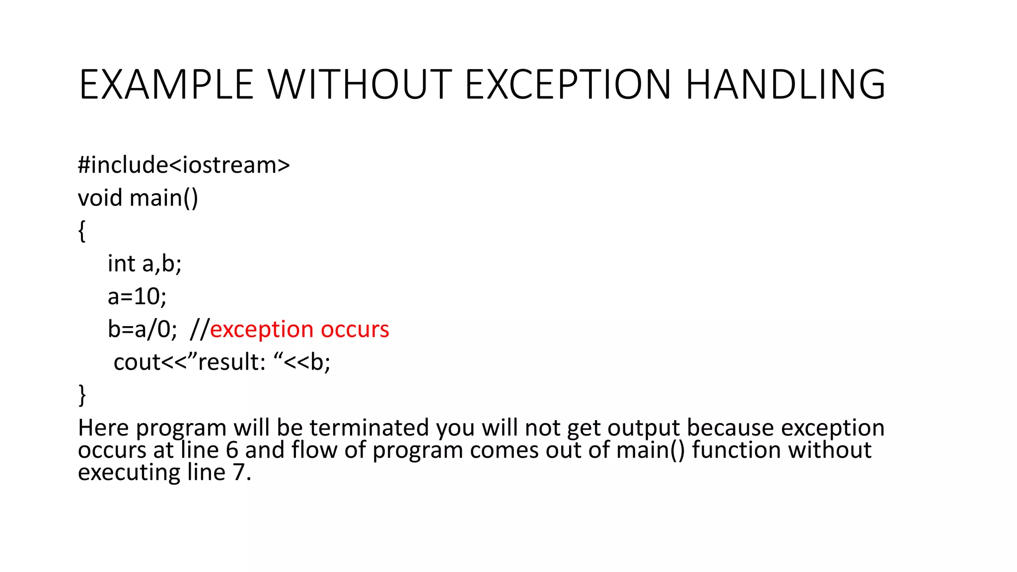 EXAMPLE WITHOUT EXCEPTION HANDLING
#include<iostream>
void main()
{
int a,b;
a=10;
b=a/0; //exception occurs
cout<<”result: “<<b;
}
Here program will be terminated you will not get output because exception
occurs at line 6 and flow of program comes out of main() function without
executing line 7.
 