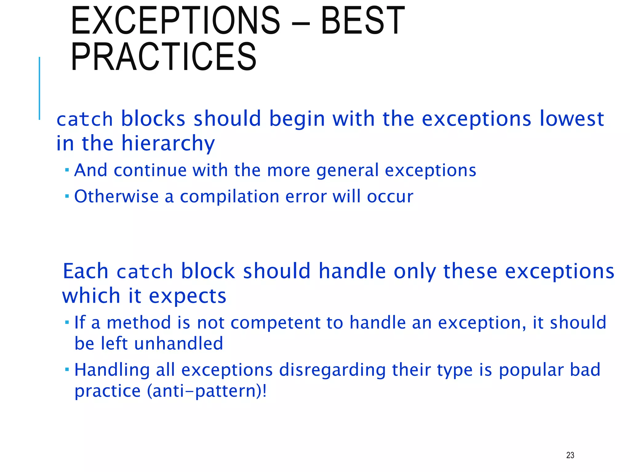 EXCEPTIONS – BEST
PRACTICES
catch blocks should begin with the exceptions lowest
in the hierarchy
 And continue with the more general exceptions
 Otherwise a compilation error will occur
Each catch block should handle only these exceptions
which it expects
 If a method is not competent to handle an exception, it should
be left unhandled
 Handling all exceptions disregarding their type is popular bad
practice (anti-pattern)!
23
 