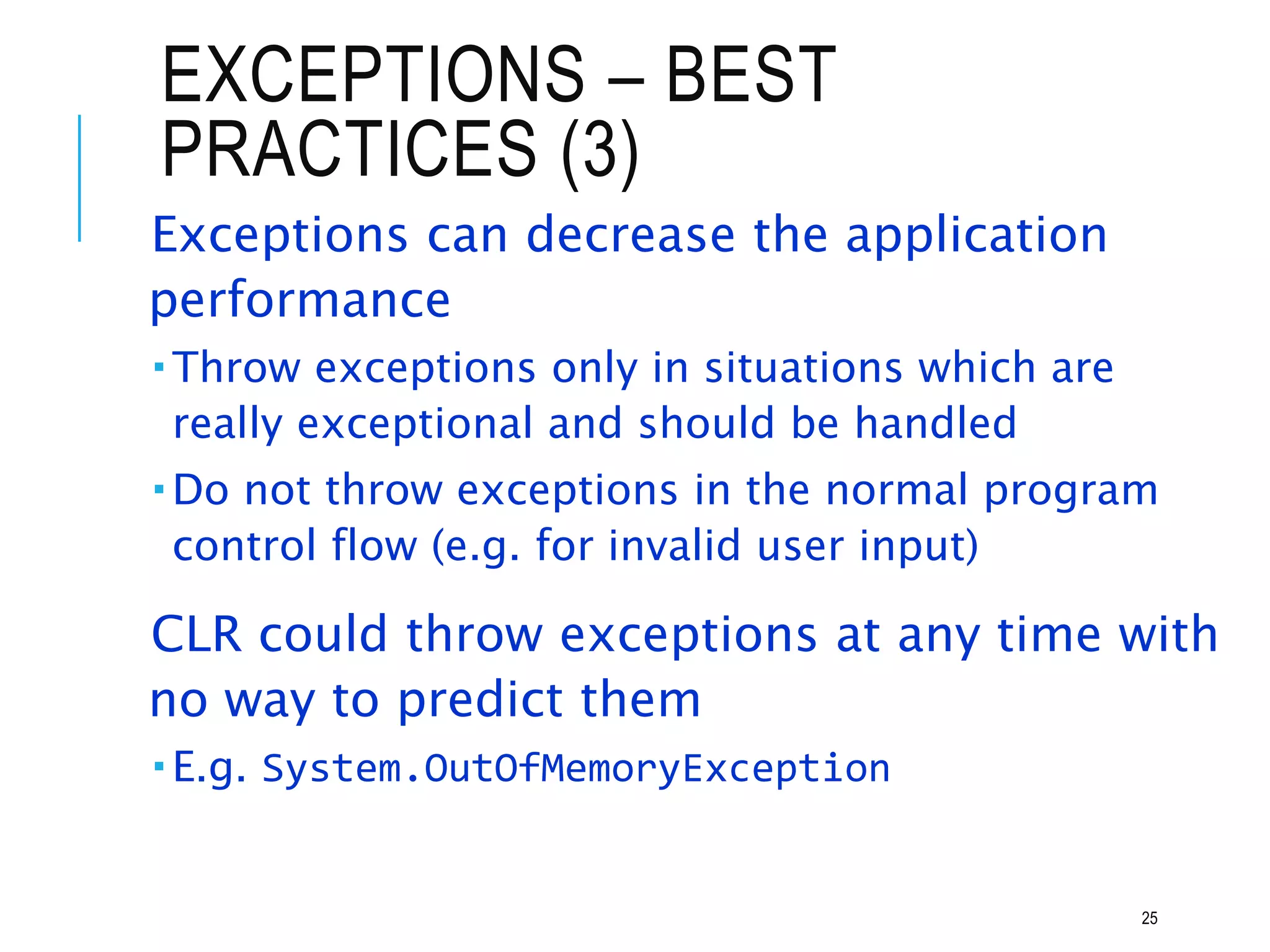 EXCEPTIONS – BEST
PRACTICES (3)
Exceptions can decrease the application
performance
 Throw exceptions only in situations which are
really exceptional and should be handled
 Do not throw exceptions in the normal program
control flow (e.g. for invalid user input)
CLR could throw exceptions at any time with
no way to predict them
 E.g. System.OutOfMemoryException
25
 
