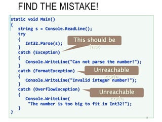 FIND THE MISTAKE!
13
static void Main()
{
string s = Console.ReadLine();
try
{
Int32.Parse(s);
}
catch (Exception)
{
Console.WriteLine("Can not parse the number!");
}
catch (FormatException)
{
Console.WriteLine("Invalid integer number!");
}
catch (OverflowException)
{
Console.WriteLine(
"The number is too big to fit in Int32!");
}
}
This should be
last
Unreachable
code
Unreachable
code
 