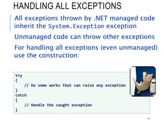 HANDLING ALL EXCEPTIONS
All exceptions thrown by .NET managed code
inherit the System.Exception exception
Unmanaged code can throw other exceptions
For handling all exceptions (even unmanaged)
use the construction:
14
try
{
// Do some works that can raise any exception
}
catch
{
// Handle the caught exception
}
 
