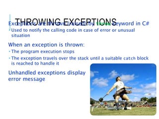 THROWING EXCEPTIONS
Exceptions are thrown (raised) by throw keyword in C#
 Used to notify the calling code in case of error or unusual
situation
When an exception is thrown:
 The program execution stops
 The exception travels over the stack until a suitable catch block
is reached to handle it
Unhandled exceptions display
error message
15
 