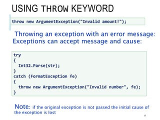 USING THROW KEYWORD
Throwing an exception with an error message:
Exceptions can accept message and cause:
Note: if the original exception is not passed the initial cause of
the exception is lost
17
throw new ArgumentException("Invalid amount!");
try
{
Int32.Parse(str);
}
catch (FormatException fe)
{
throw new ArgumentException("Invalid number", fe);
}
 