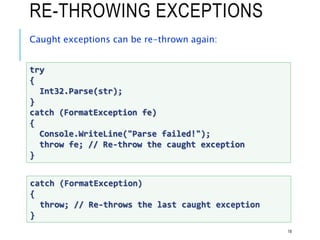RE-THROWING EXCEPTIONS
Caught exceptions can be re-thrown again:
18
try
{
Int32.Parse(str);
}
catch (FormatException fe)
{
Console.WriteLine("Parse failed!");
throw fe; // Re-throw the caught exception
}
catch (FormatException)
{
throw; // Re-throws the last caught exception
}
 