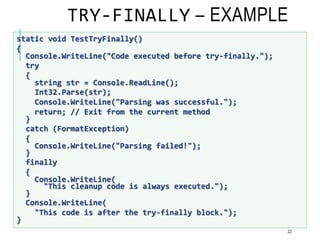 TRY-FINALLY – EXAMPLE
22
static void TestTryFinally()
{
Console.WriteLine("Code executed before try-finally.");
try
{
string str = Console.ReadLine();
Int32.Parse(str);
Console.WriteLine("Parsing was successful.");
return; // Exit from the current method
}
catch (FormatException)
{
Console.WriteLine("Parsing failed!");
}
finally
{
Console.WriteLine(
"This cleanup code is always executed.");
}
Console.WriteLine(
"This code is after the try-finally block.");
}
 