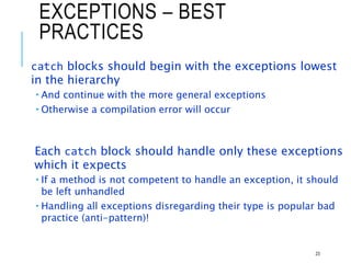 EXCEPTIONS – BEST
PRACTICES
catch blocks should begin with the exceptions lowest
in the hierarchy
 And continue with the more general exceptions
 Otherwise a compilation error will occur
Each catch block should handle only these exceptions
which it expects
 If a method is not competent to handle an exception, it should
be left unhandled
 Handling all exceptions disregarding their type is popular bad
practice (anti-pattern)!
23
 