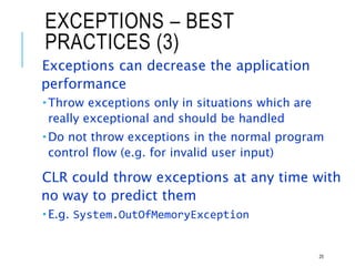 EXCEPTIONS – BEST
PRACTICES (3)
Exceptions can decrease the application
performance
 Throw exceptions only in situations which are
really exceptional and should be handled
 Do not throw exceptions in the normal program
control flow (e.g. for invalid user input)
CLR could throw exceptions at any time with
no way to predict them
 E.g. System.OutOfMemoryException
25
 