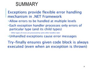 SUMMARY
Exceptions provide flexible error handling
mechanism in .NET Framework
 Allow errors to be handled at multiple levels
 Each exception handler processes only errors of
particular type (and its child types)
 Other types of errors are processed by some other handlers later
 Unhandled exceptions cause error messages
Try-finally ensures given code block is always
executed (even when an exception is thrown)
26
 