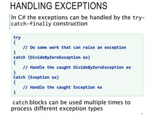 HANDLING EXCEPTIONS
In C# the exceptions can be handled by the try-
catch-finally construction
catch blocks can be used multiple times to
process different exception types
4
try
{
// Do some work that can raise an exception
}
catch (DivideByZeroException ex)
{
// Handle the caught DivideByZeroException ex
}
Catch (Exeption ex)
{
// Handle the caught Exception ex
}
 