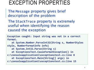 EXCEPTION PROPERTIES
The Message property gives brief
description of the problem
The StackTrace property is extremely
useful when identifying the reason
caused the exception
8
Exception caught: Input string was not in a correct
format.
at System.Number.ParseInt32(String s, NumberStyles
style, NumberFormatInfo info)
at System.Int32.Parse(String s)
at ExceptionsTest.CauseFormatException() in
c:consoleapplication1exceptionstest.cs:line 8
at ExceptionsTest.Main(String[] args) in
c:consoleapplication1exceptionstest.cs:line 15
 