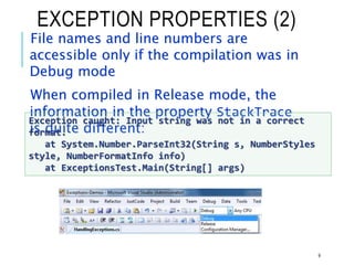 EXCEPTION PROPERTIES (2)
File names and line numbers are
accessible only if the compilation was in
Debug mode
When compiled in Release mode, the
information in the property StackTrace
is quite different:
9
Exception caught: Input string was not in a correct
format.
at System.Number.ParseInt32(String s, NumberStyles
style, NumberFormatInfo info)
at ExceptionsTest.Main(String[] args)
 