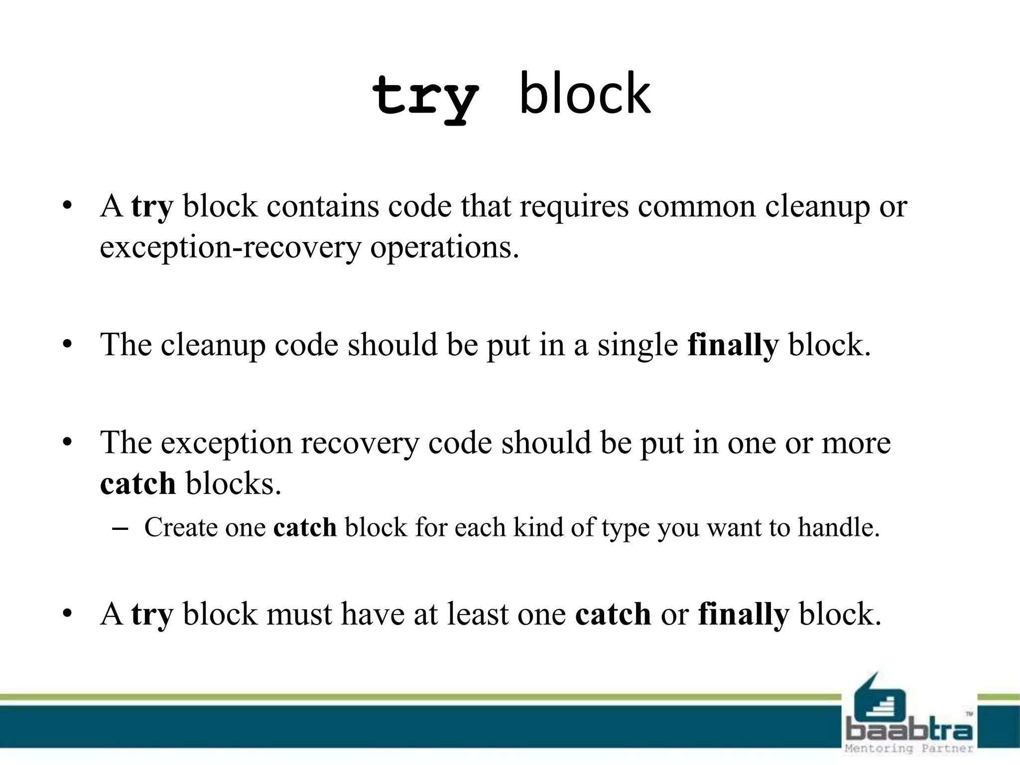 try block
• A try block contains code that requires common cleanup or
exception-recovery operations.
• The cleanup code should be put in a single finally block.
• The exception recovery code should be put in one or more
catch blocks.
– Create one catch block for each kind of type you want to handle.
• A try block must have at least one catch or finally block.
 