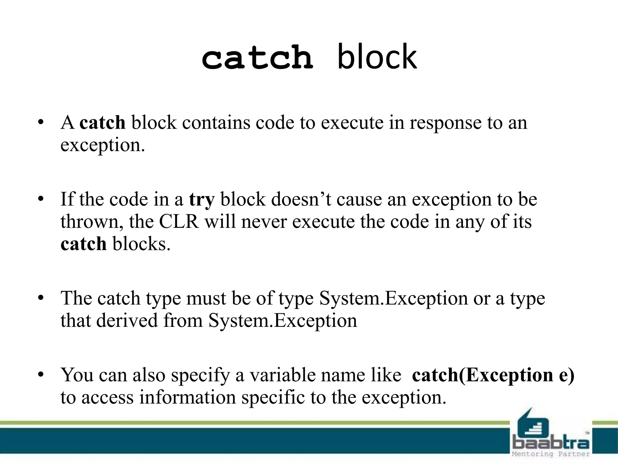 catch block
• A catch block contains code to execute in response to an
exception.
• If the code in a try block doesn’t cause an exception to be
thrown, the CLR will never execute the code in any of its
catch blocks.
• The catch type must be of type System.Exception or a type
that derived from System.Exception
• You can also specify a variable name like catch(Exception e)
to access information specific to the exception.
 