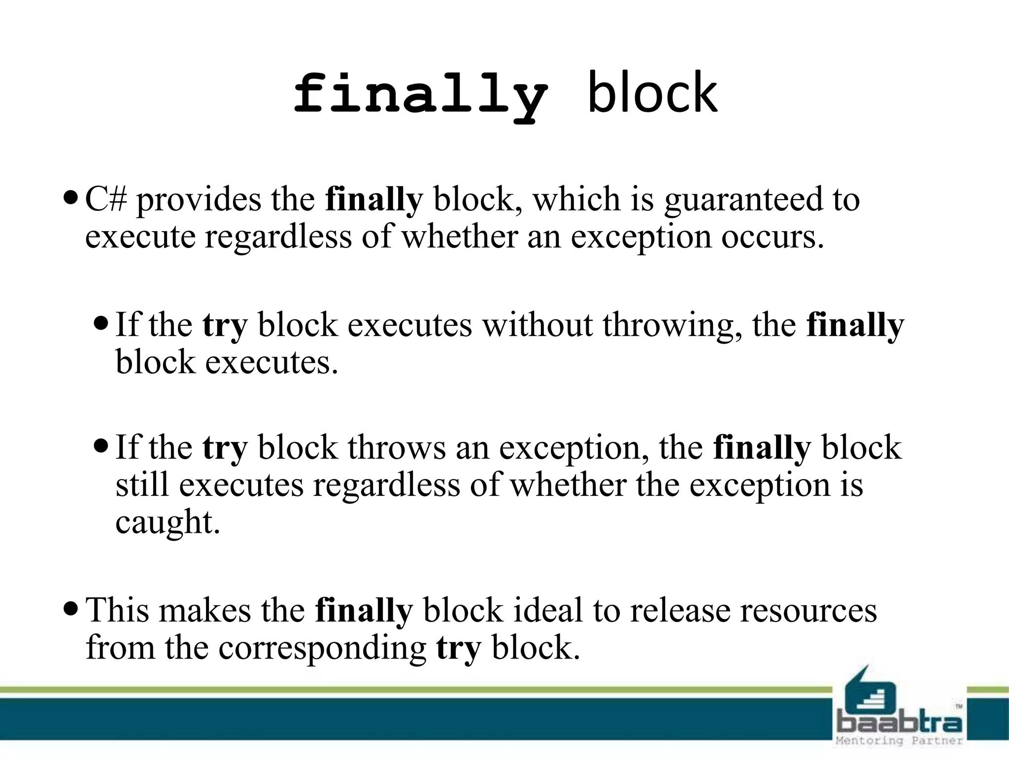 finally block
C# provides the finally block, which is guaranteed to
execute regardless of whether an exception occurs.
If the try block executes without throwing, the finally
block executes.
If the try block throws an exception, the finally block
still executes regardless of whether the exception is
caught.
This makes the finally block ideal to release resources
from the corresponding try block.
 