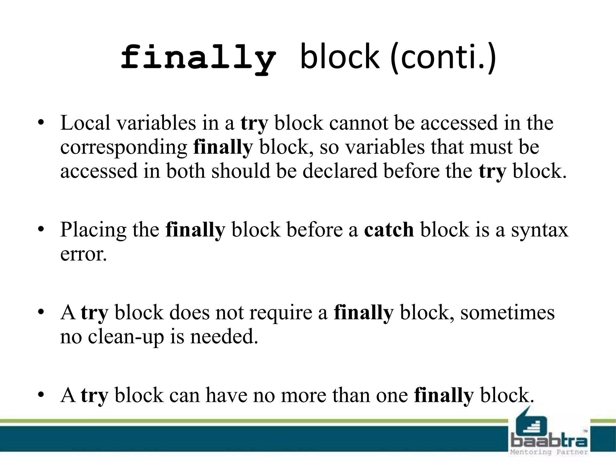 finally block (conti.)
• Local variables in a try block cannot be accessed in the
corresponding finally block, so variables that must be
accessed in both should be declared before the try block.
• Placing the finally block before a catch block is a syntax
error.
• A try block does not require a finally block, sometimes
no clean-up is needed.
• A try block can have no more than one finally block.
 