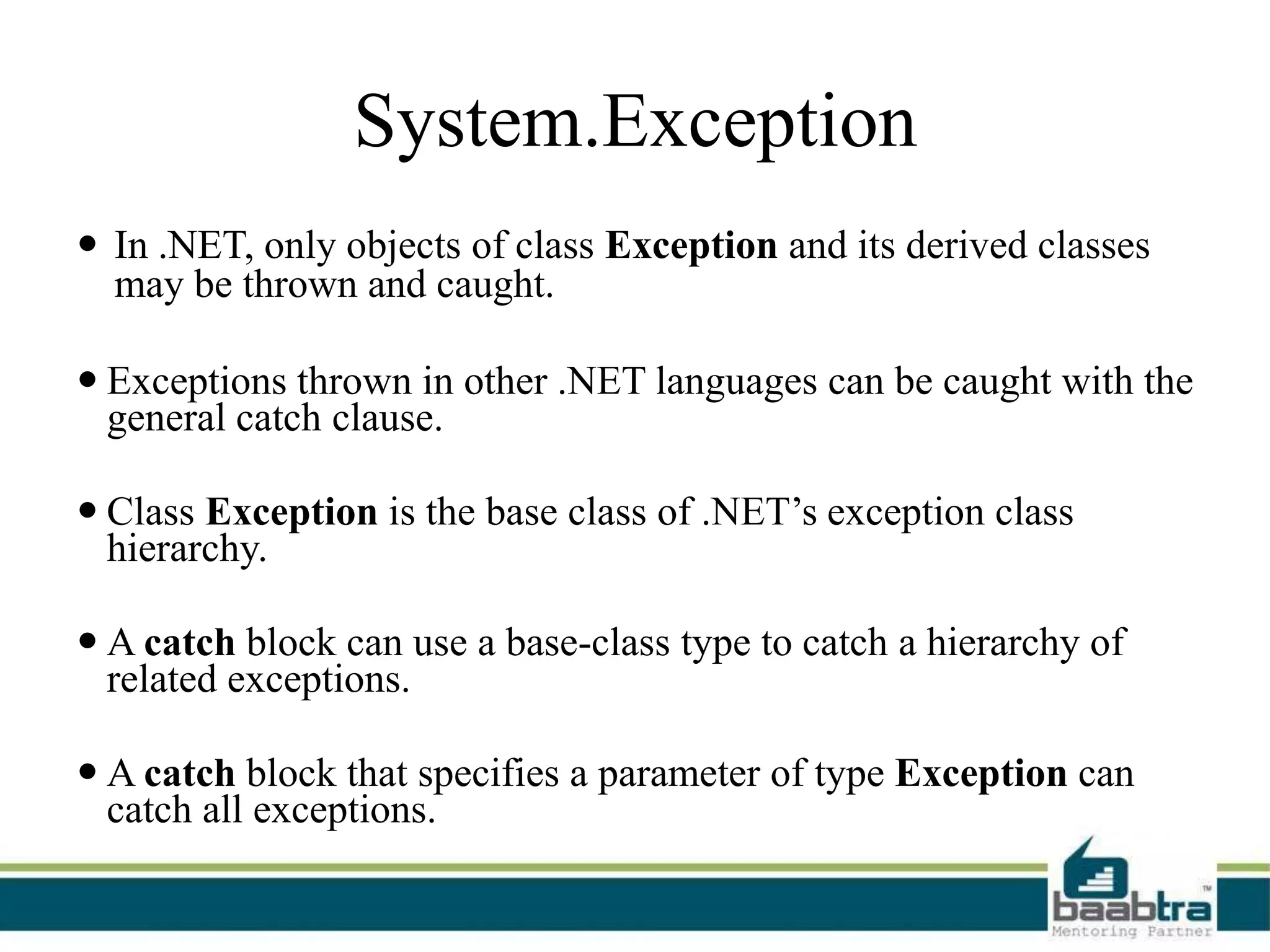 System.Exception
 In .NET, only objects of class Exception and its derived classes
may be thrown and caught.
 Exceptions thrown in other .NET languages can be caught with the
general catch clause.
 Class Exception is the base class of .NET’s exception class
hierarchy.
 A catch block can use a base-class type to catch a hierarchy of
related exceptions.
 A catch block that specifies a parameter of type Exception can
catch all exceptions.
 