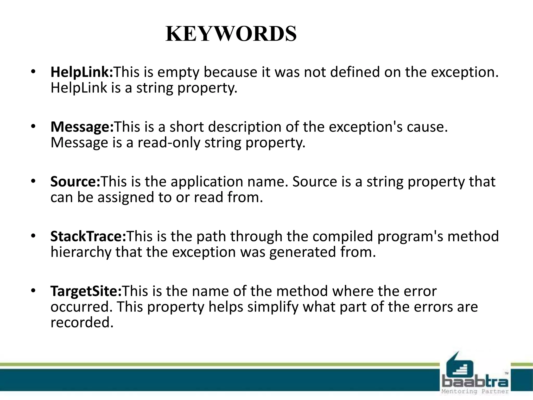 • HelpLink:This is empty because it was not defined on the exception.
HelpLink is a string property.
• Message:This is a short description of the exception's cause.
Message is a read-only string property.
• Source:This is the application name. Source is a string property that
can be assigned to or read from.
• StackTrace:This is the path through the compiled program's method
hierarchy that the exception was generated from.
• TargetSite:This is the name of the method where the error
occurred. This property helps simplify what part of the errors are
recorded.
KEYWORDS
 
