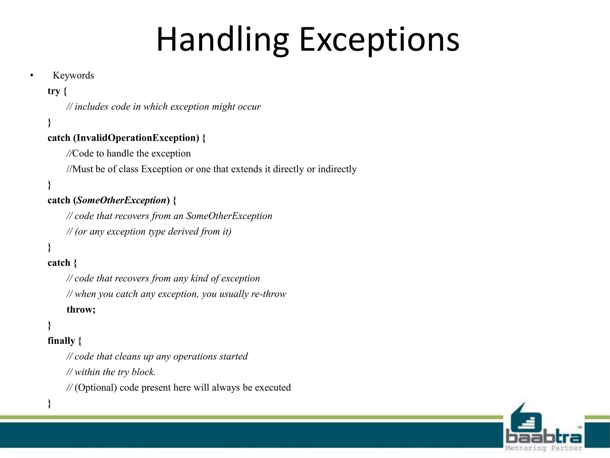 Handling Exceptions
• Keywords
try {
// includes code in which exception might occur
}
catch (InvalidOperationException) {
//Code to handle the exception
//Must be of class Exception or one that extends it directly or indirectly
}
catch (SomeOtherException) {
// code that recovers from an SomeOtherException
// (or any exception type derived from it)
}
catch {
// code that recovers from any kind of exception
// when you catch any exception, you usually re-throw
throw;
}
finally {
// code that cleans up any operations started
// within the try block.
// (Optional) code present here will always be executed
}
 