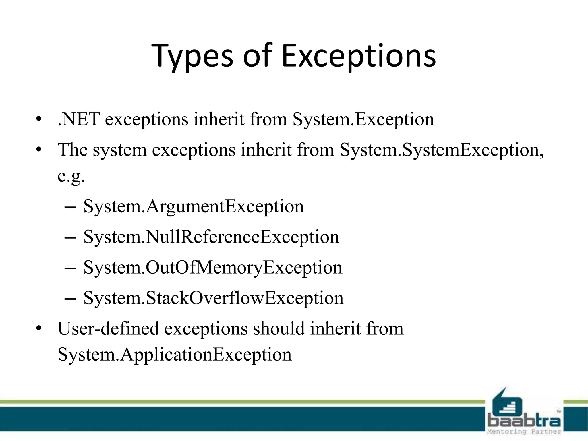 Types of Exceptions
• .NET exceptions inherit from System.Exception
• The system exceptions inherit from System.SystemException,
e.g.
– System.ArgumentException
– System.NullReferenceException
– System.OutOfMemoryException
– System.StackOverflowException
• User-defined exceptions should inherit from
System.ApplicationException
 