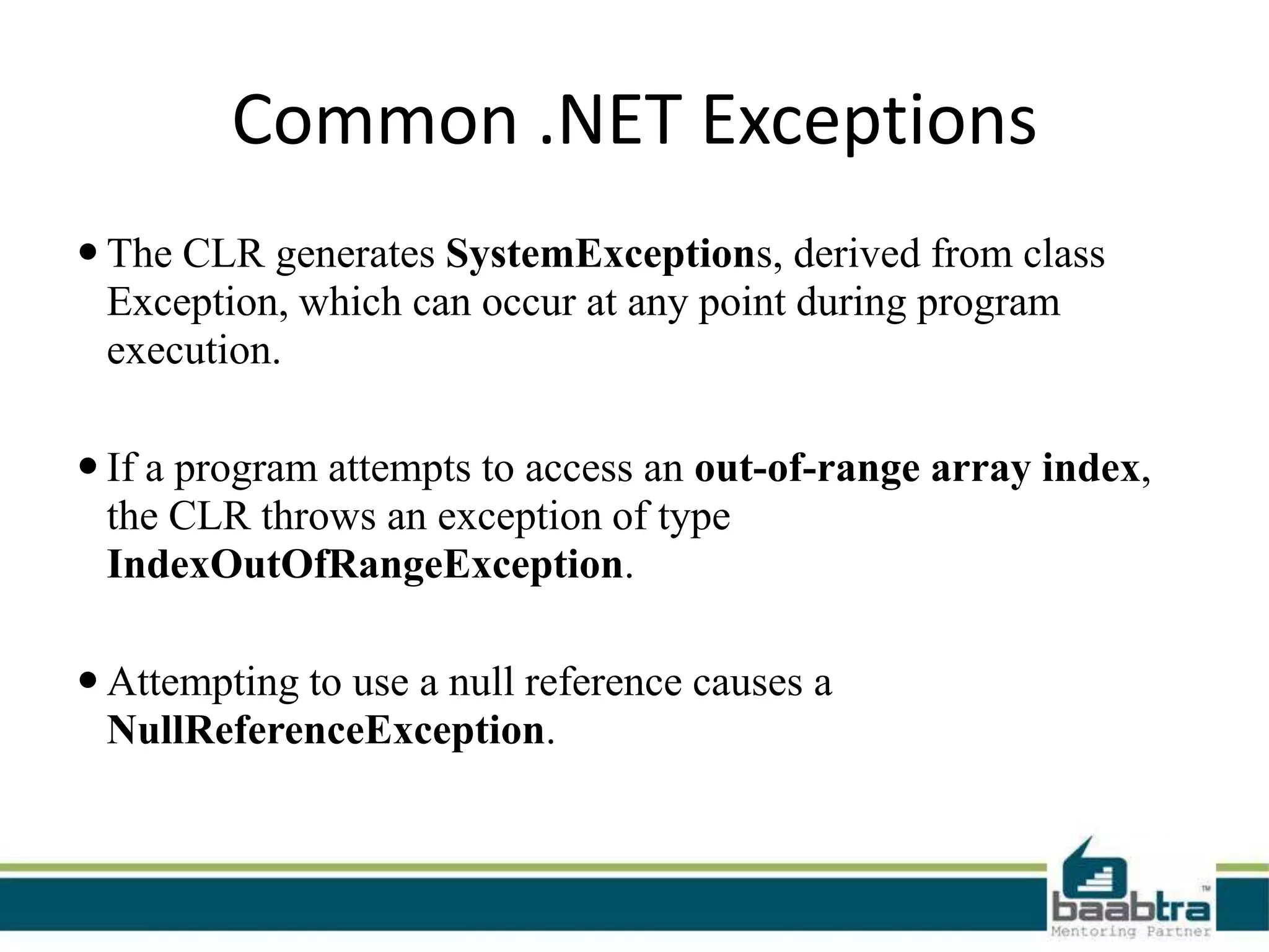 Common .NET Exceptions
 The CLR generates SystemExceptions, derived from class
Exception, which can occur at any point during program
execution.
 If a program attempts to access an out-of-range array index,
the CLR throws an exception of type
IndexOutOfRangeException.
 Attempting to use a null reference causes a
NullReferenceException.
 