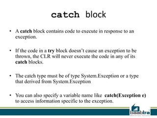 catch block
• A catch block contains code to execute in response to an
exception.
• If the code in a try block doesn’t cause an exception to be
thrown, the CLR will never execute the code in any of its
catch blocks.
• The catch type must be of type System.Exception or a type
that derived from System.Exception
• You can also specify a variable name like catch(Exception e)
to access information specific to the exception.
 
