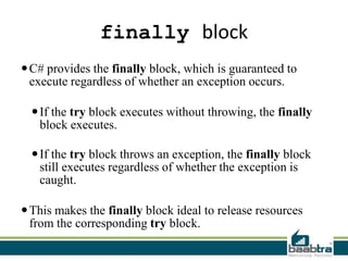 finally block
C# provides the finally block, which is guaranteed to
execute regardless of whether an exception occurs.
If the try block executes without throwing, the finally
block executes.
If the try block throws an exception, the finally block
still executes regardless of whether the exception is
caught.
This makes the finally block ideal to release resources
from the corresponding try block.
 